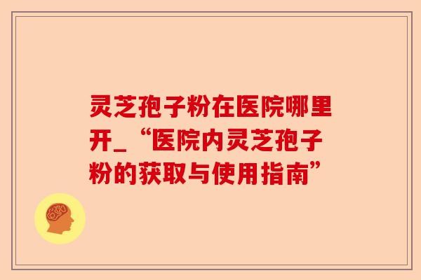 灵芝孢子粉在医院哪里开_“医院内灵芝孢子粉的获取与使用指南”-第1张图片-卓越灵芝孢子粉 灵芝孢子粉在医院哪里开_“医院内灵芝孢子粉的获取与使用指南”-第1张图片-卓越灵芝孢子粉
