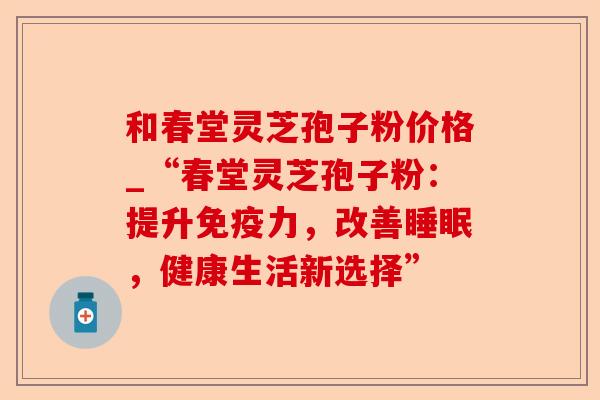 和春堂灵芝孢子粉价格_“春堂灵芝孢子粉:提升免疫力,改善睡眠,健康生活新选择”-第1张图片-卓越灵芝孢子粉 和春堂灵芝孢子粉价格_“春堂灵芝孢子粉:提升免疫力,改善睡眠,健康生活新选择”-第1张图片-卓越灵芝孢子粉