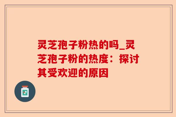 灵芝孢子粉热的吗_灵芝孢子粉的热度:探讨其受欢迎的原因-第1张图片-卓越灵芝孢子粉 灵芝孢子粉热的吗_灵芝孢子粉的热度:探讨其受欢迎的原因-第1张图片-卓越灵芝孢子粉