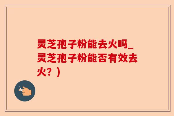 灵芝孢子粉能去火吗_灵芝孢子粉能否有效去火？)-第1张图片-卓越灵芝孢子粉