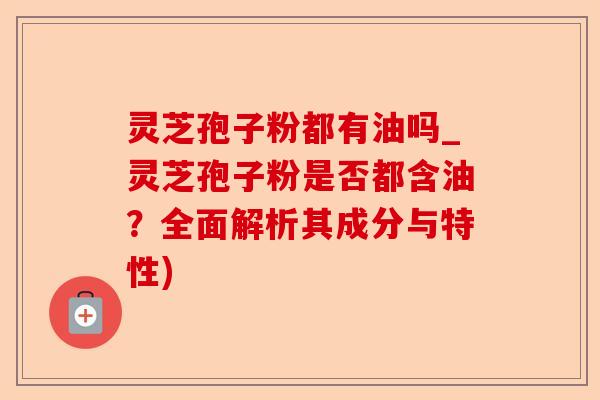 灵芝孢子粉都有油吗_灵芝孢子粉是否都含油？全面解析其成分与特性)-第1张图片-卓越灵芝孢子粉