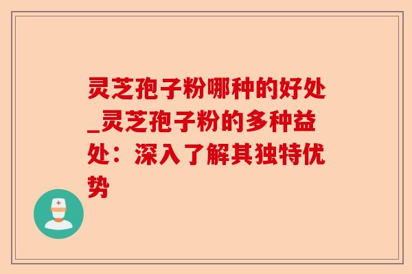 灵芝孢子粉哪种的好处_灵芝孢子粉的多种益处：深入了解其独特优势-第1张图片-卓越灵芝孢子粉