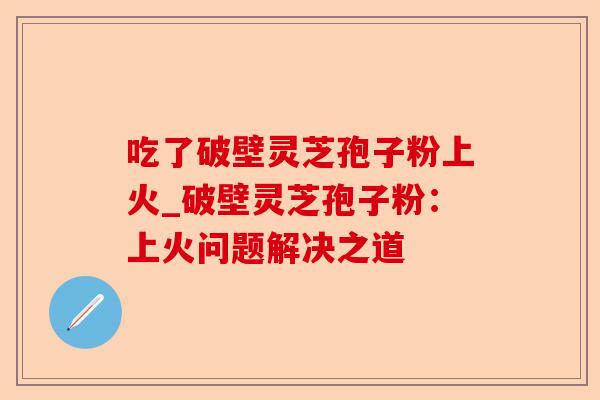 吃了破壁灵芝孢子粉上火_破壁灵芝孢子粉：上火问题解决之道-第1张图片-卓越灵芝孢子粉