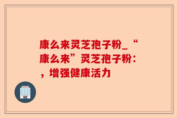 康么来灵芝孢子粉_“康么来”灵芝孢子粉：，增强健康活力-第1张图片-卓越灵芝孢子粉