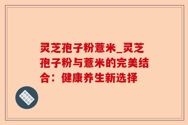 灵芝孢子粉薏米_灵芝孢子粉与薏米的完美结合:健康养生新选择-第1张图片-卓越灵芝孢子粉 灵芝孢子粉薏米_灵芝孢子粉与薏米的完美结合:健康养生新选择-第1张图片-卓越灵芝孢子粉