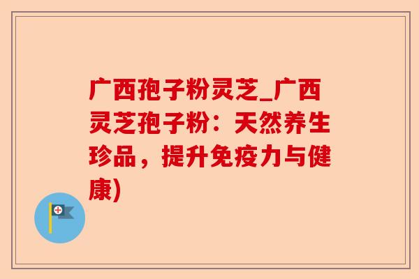 广西孢子粉灵芝_广西灵芝孢子粉：天然养生珍品，提升免疫力与健康)-第1张图片-卓越灵芝孢子粉