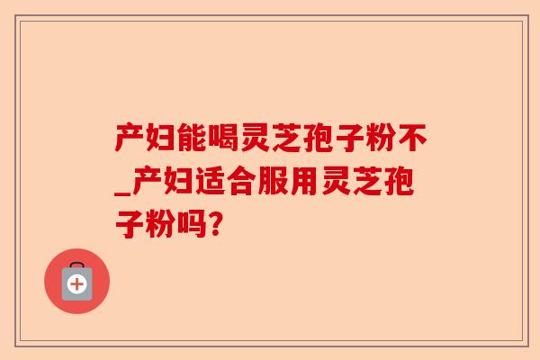 产妇能喝灵芝孢子粉不_产妇适合服用灵芝孢子粉吗?-第1张图片-卓越灵芝孢子粉 产妇能喝灵芝孢子粉不_产妇适合服用灵芝孢子粉吗?-第1张图片-卓越灵芝孢子粉