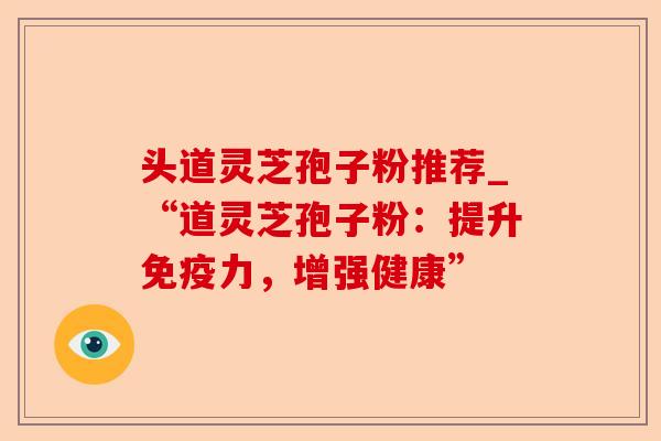 头道灵芝孢子粉推荐_“道灵芝孢子粉:提升免疫力,增强健康”-第1张图片-卓越灵芝孢子粉 头道灵芝孢子粉推荐_“道灵芝孢子粉:提升免疫力,增强健康”-第1张图片-卓越灵芝孢子粉
