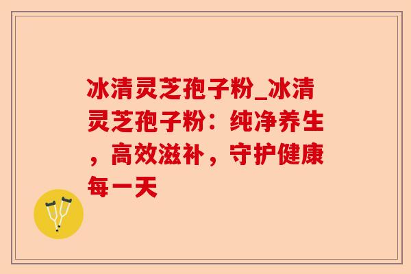 冰清灵芝孢子粉_冰清灵芝孢子粉：纯净养生，高效滋补，守护健康每一天-第1张图片-卓越灵芝孢子粉