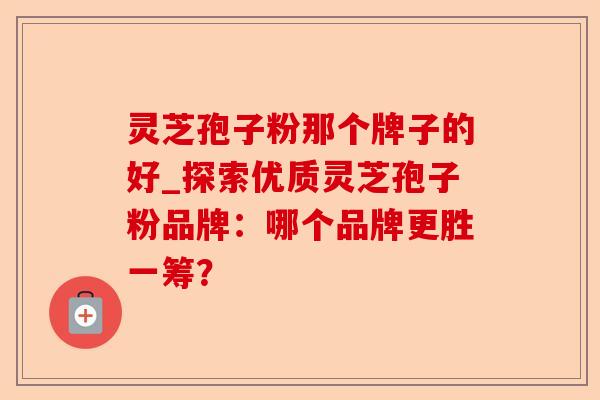 灵芝孢子粉那个牌子的好_探索优质灵芝孢子粉品牌:哪个品牌更胜一筹?-第1张图片-卓越灵芝孢子粉 灵芝孢子粉那个牌子的好_探索优质灵芝孢子粉品牌:哪个品牌更胜一筹?-第1张图片-卓越灵芝孢子粉