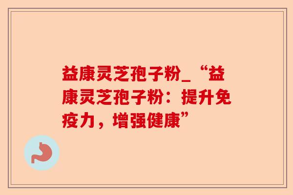 益康灵芝孢子粉_“益康灵芝孢子粉:提升免疫力,增强健康”-第1张图片-卓越灵芝孢子粉 益康灵芝孢子粉_“益康灵芝孢子粉:提升免疫力,增强健康”-第1张图片-卓越灵芝孢子粉
