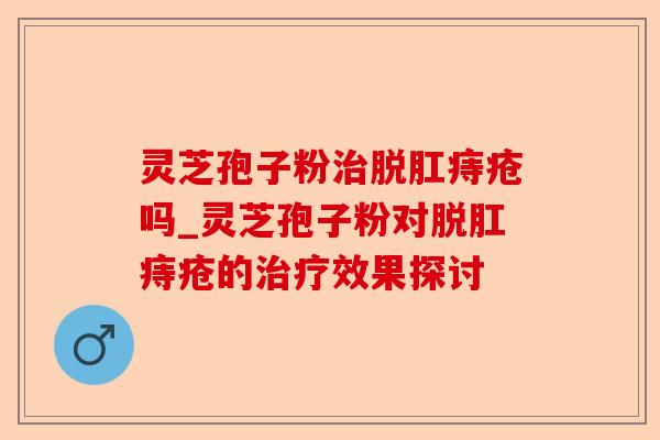 灵芝孢子粉治脱肛痔疮吗_灵芝孢子粉对脱肛痔疮的治疗效果探讨-第1张图片-卓越灵芝孢子粉 灵芝孢子粉治脱肛痔疮吗_灵芝孢子粉对脱肛痔疮的治疗效果探讨-第1张图片-卓越灵芝孢子粉