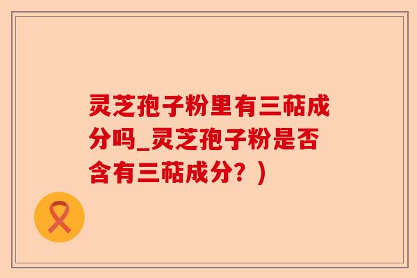 灵芝孢子粉里有三萜成分吗_灵芝孢子粉是否含有三萜成分?)-第1张图片-卓越灵芝孢子粉 灵芝孢子粉里有三萜成分吗_灵芝孢子粉是否含有三萜成分?)-第1张图片-卓越灵芝孢子粉