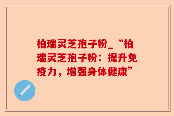 柏瑞灵芝孢子粉_“柏瑞灵芝孢子粉：提升免疫力，增强身体健康”-第1张图片-卓越灵芝孢子粉