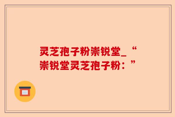 灵芝孢子粉崇锐堂_“崇锐堂灵芝孢子粉:”-第1张图片-卓越灵芝孢子粉 灵芝孢子粉崇锐堂_“崇锐堂灵芝孢子粉:”-第1张图片-卓越灵芝孢子粉