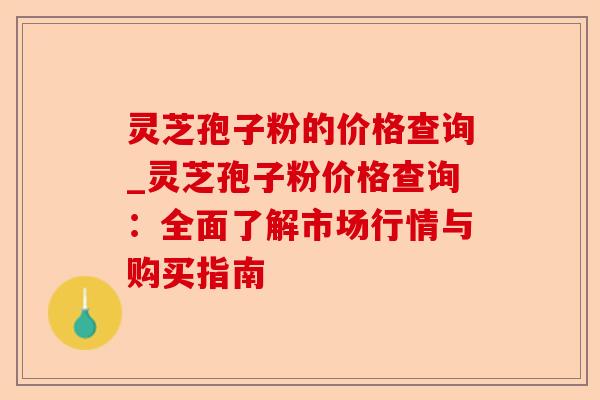 灵芝孢子粉的价格查询_灵芝孢子粉价格查询:全面了解市场行情与购买指南-第1张图片-卓越灵芝孢子粉 灵芝孢子粉的价格查询_灵芝孢子粉价格查询:全面了解市场行情与购买指南-第1张图片-卓越灵芝孢子粉