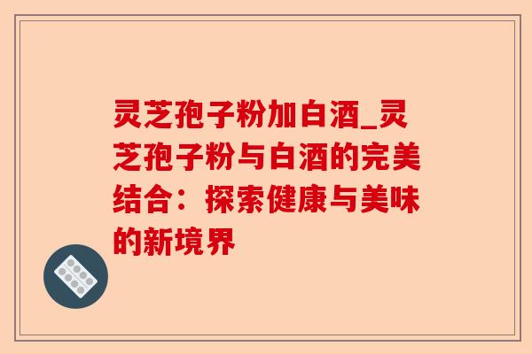 灵芝孢子粉加白酒_灵芝孢子粉与白酒的完美结合:探索健康与美味的新境界-第1张图片-卓越灵芝孢子粉 灵芝孢子粉加白酒_灵芝孢子粉与白酒的完美结合:探索健康与美味的新境界-第1张图片-卓越灵芝孢子粉