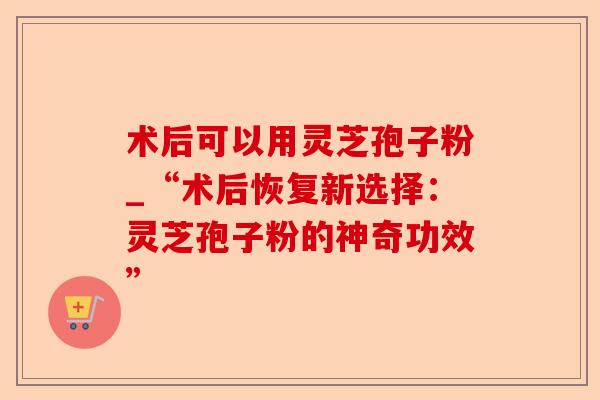 术后可以用灵芝孢子粉_“术后恢复新选择:灵芝孢子粉的神奇功效”-第1张图片-卓越灵芝孢子粉 术后可以用灵芝孢子粉_“术后恢复新选择:灵芝孢子粉的神奇功效”-第1张图片-卓越灵芝孢子粉