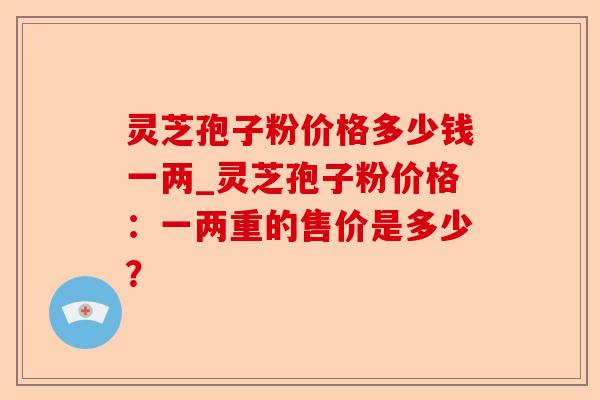 灵芝孢子粉价格多少钱一两_灵芝孢子粉价格:一两重的售价是多少?-第1张图片-卓越灵芝孢子粉 灵芝孢子粉价格多少钱一两_灵芝孢子粉价格:一两重的售价是多少?-第1张图片-卓越灵芝孢子粉
