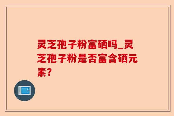 灵芝孢子粉富硒吗_灵芝孢子粉是否富含硒元素？-第1张图片-卓越灵芝孢子粉