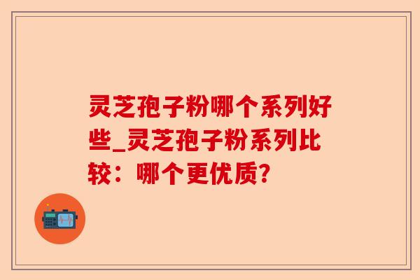 灵芝孢子粉哪个系列好些_灵芝孢子粉系列比较：哪个更优质？-第1张图片-卓越灵芝孢子粉