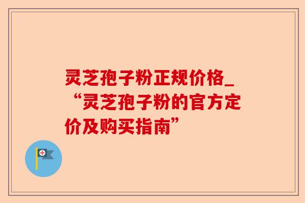 灵芝孢子粉正规价格_“灵芝孢子粉的官方定价及购买指南”-第1张图片-卓越灵芝孢子粉