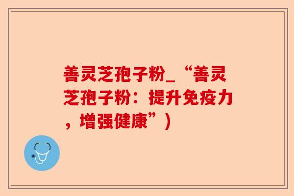 善灵芝孢子粉_“善灵芝孢子粉:提升免疫力,增强健康”)-第1张图片-卓越灵芝孢子粉 善灵芝孢子粉_“善灵芝孢子粉:提升免疫力,增强健康”)-第1张图片-卓越灵芝孢子粉