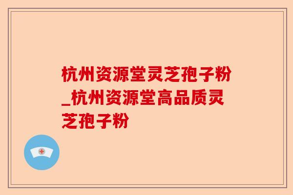 杭州资源堂灵芝孢子粉_杭州资源堂高品质灵芝孢子粉-第1张图片-卓越灵芝孢子粉