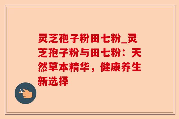 灵芝孢子粉田七粉_灵芝孢子粉与田七粉:天然草本精华,健康养生新选择-第1张图片-卓越灵芝孢子粉 灵芝孢子粉田七粉_灵芝孢子粉与田七粉:天然草本精华,健康养生新选择-第1张图片-卓越灵芝孢子粉