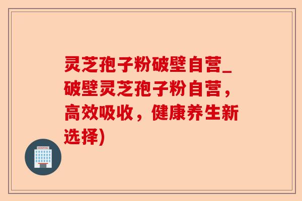 灵芝孢子粉破壁自营_破壁灵芝孢子粉自营，高效吸收，健康养生新选择)-第1张图片-卓越灵芝孢子粉