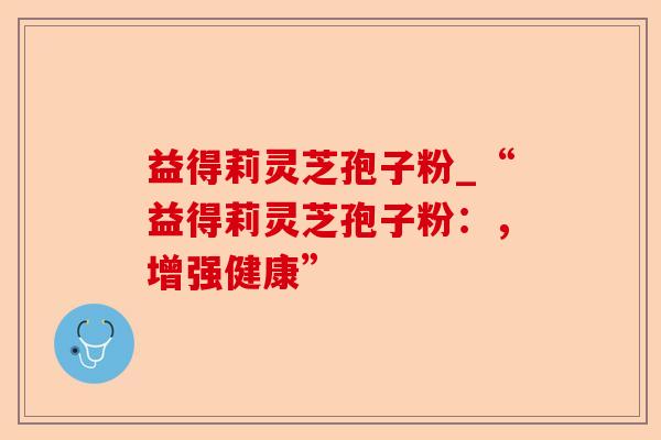 益得莉灵芝孢子粉_“益得莉灵芝孢子粉：，增强健康”-第1张图片-卓越灵芝孢子粉