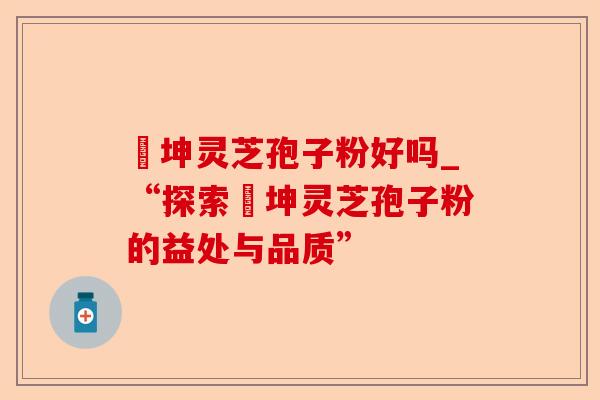 喆坤灵芝孢子粉好吗_“探索喆坤灵芝孢子粉的益处与品质”-第1张图片-卓越灵芝孢子粉