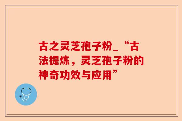古之灵芝孢子粉_“古法提炼,灵芝孢子粉的神奇功效与应用”-第1张图片-卓越灵芝孢子粉 古之灵芝孢子粉_“古法提炼,灵芝孢子粉的神奇功效与应用”-第1张图片-卓越灵芝孢子粉