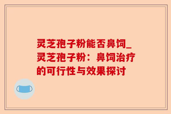 灵芝孢子粉能否鼻饲_灵芝孢子粉:鼻饲治疗的可行性与效果探讨-第1张图片-卓越灵芝孢子粉 灵芝孢子粉能否鼻饲_灵芝孢子粉:鼻饲治疗的可行性与效果探讨-第1张图片-卓越灵芝孢子粉