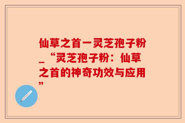 仙草之首一灵芝孢子粉_“灵芝孢子粉:仙草之首的神奇功效与应用”-第1张图片-卓越灵芝孢子粉 仙草之首一灵芝孢子粉_“灵芝孢子粉:仙草之首的神奇功效与应用”-第1张图片-卓越灵芝孢子粉