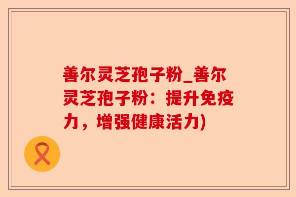 善尔灵芝孢子粉_善尔灵芝孢子粉：提升免疫力，增强健康活力)-第1张图片-卓越灵芝孢子粉