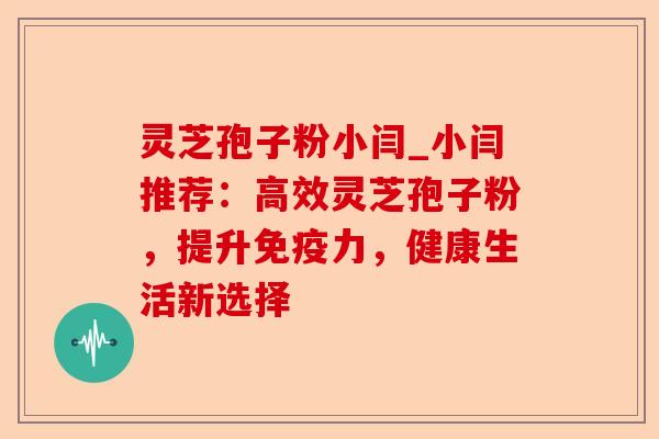 灵芝孢子粉小闫_小闫推荐：高效灵芝孢子粉，提升免疫力，健康生活新选择-第1张图片-卓越灵芝孢子粉