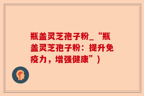 瓶盖灵芝孢子粉_“瓶盖灵芝孢子粉:提升免疫力,增强健康”)-第1张图片-卓越灵芝孢子粉 瓶盖灵芝孢子粉_“瓶盖灵芝孢子粉:提升免疫力,增强健康”)-第1张图片-卓越灵芝孢子粉