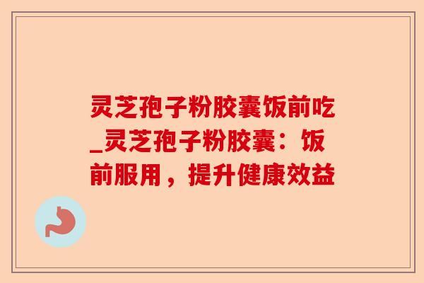 灵芝孢子粉胶囊饭前吃_灵芝孢子粉胶囊：饭前服用，提升健康效益-第1张图片-卓越灵芝孢子粉