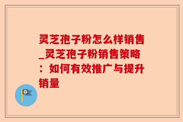 灵芝孢子粉怎么样销售_灵芝孢子粉销售策略：如何有效推广与提升销量-第1张图片-卓越灵芝孢子粉