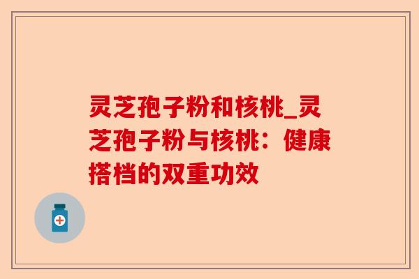 灵芝孢子粉和核桃_灵芝孢子粉与核桃：健康搭档的双重功效-第1张图片-卓越灵芝孢子粉