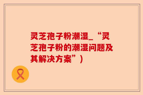 灵芝孢子粉潮湿_“灵芝孢子粉的潮湿问题及其解决方案”)-第1张图片-卓越灵芝孢子粉