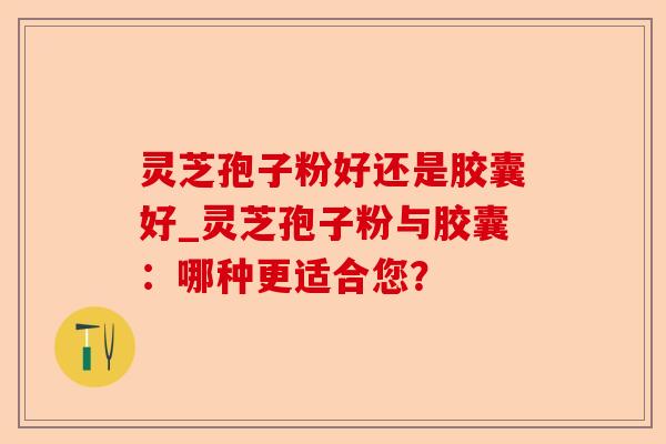 灵芝孢子粉好还是胶囊好_灵芝孢子粉与胶囊：哪种更适合您？-第1张图片-卓越灵芝孢子粉