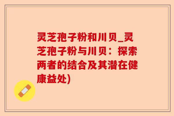 灵芝孢子粉和川贝_灵芝孢子粉与川贝：探索两者的结合及其潜在健康益处)-第1张图片-卓越灵芝孢子粉