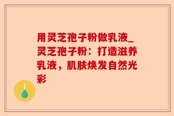 用灵芝孢子粉做乳液_灵芝孢子粉:打造滋养乳液,肌肤焕发自然光彩-第1张图片-卓越灵芝孢子粉 用灵芝孢子粉做乳液_灵芝孢子粉:打造滋养乳液,肌肤焕发自然光彩-第1张图片-卓越灵芝孢子粉