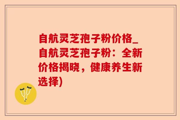 自航灵芝孢子粉价格_自航灵芝孢子粉：全新价格揭晓，健康养生新选择)-第1张图片-卓越灵芝孢子粉