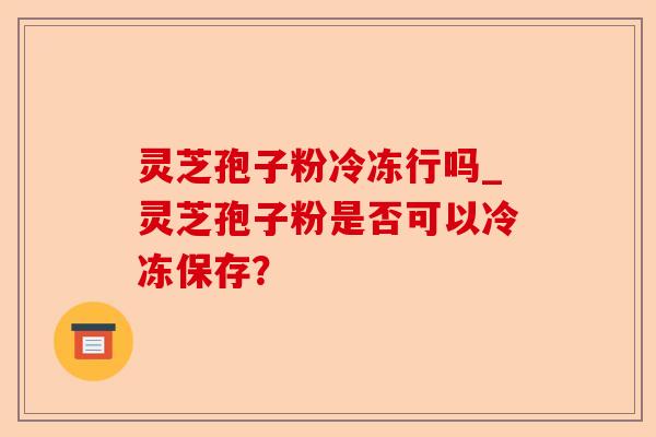 灵芝孢子粉冷冻行吗_灵芝孢子粉是否可以冷冻保存？-第1张图片-卓越灵芝孢子粉