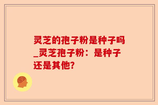 灵芝的孢子粉是种子吗_灵芝孢子粉:是种子还是其他?-第1张图片-卓越灵芝孢子粉 灵芝的孢子粉是种子吗_灵芝孢子粉:是种子还是其他?-第1张图片-卓越灵芝孢子粉