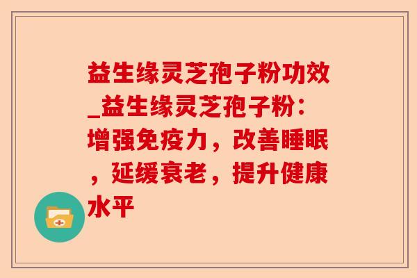 益生缘灵芝孢子粉功效_益生缘灵芝孢子粉:增强免疫力,改善睡眠,延缓衰老,提升健康水平-第1张图片-卓越灵芝孢子粉 益生缘灵芝孢子粉功效_益生缘灵芝孢子粉:增强免疫力,改善睡眠,延缓衰老,提升健康水平-第1张图片-卓越灵芝孢子粉