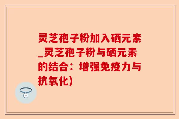 灵芝孢子粉加入硒元素_灵芝孢子粉与硒元素的结合:增强免疫力与抗氧化)-第1张图片-卓越灵芝孢子粉 灵芝孢子粉加入硒元素_灵芝孢子粉与硒元素的结合:增强免疫力与抗氧化)-第1张图片-卓越灵芝孢子粉